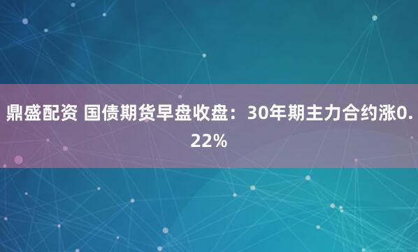 鼎盛配资 国债期货早盘收盘：30年期主力合约涨0.22%