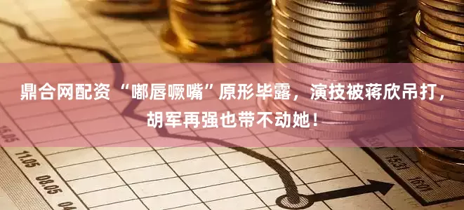 鼎合网配资 “嘟唇噘嘴”原形毕露，演技被蒋欣吊打，胡军再强也带不动她！